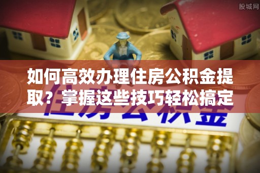 尖扎如何高效办理住房公积金提取？掌握这些技巧轻松搞定