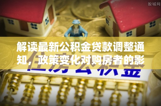 尖扎解读最新公积金贷款调整通知，政策变化对购房者的影响