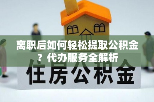 尖扎离职后如何轻松提取公积金？代办服务全解析