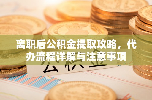 尖扎离职后公积金提取攻略，代办流程详解与注意事项