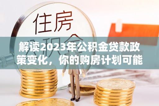 尖扎解读2023年公积金贷款政策变化，你的购房计划可能因此受益