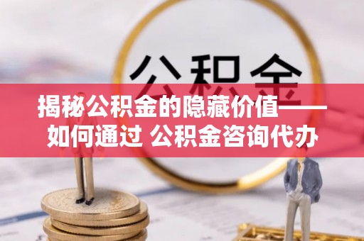 尖扎揭秘公积金的隐藏价值——如何通过 公积金咨询代办提取 优化财富管理
