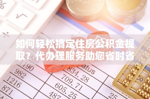 尖扎如何轻松搞定住房公积金提取？代办理服务助您省时省力