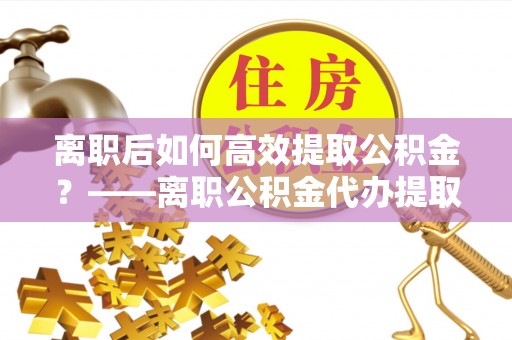 尖扎离职后如何高效提取公积金？——离职公积金代办提取全流程解析