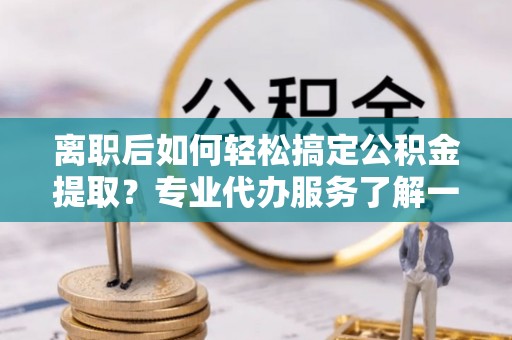 尖扎离职后如何轻松搞定公积金提取？专业代办服务了解一下