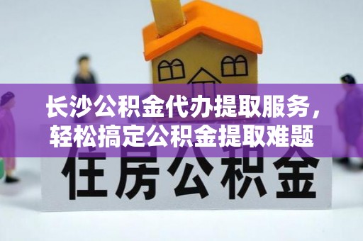 尖扎长沙公积金代办提取服务，轻松搞定公积金提取难题
