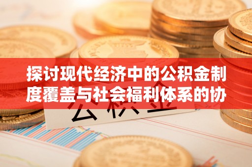 尖扎探讨现代经济中的公积金制度覆盖与社会福利体系的协同发展