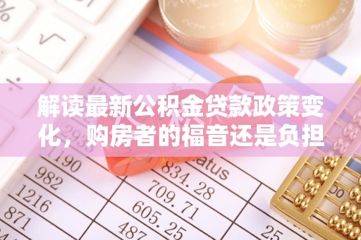 尖扎解读最新公积金贷款政策变化，购房者的福音还是负担？