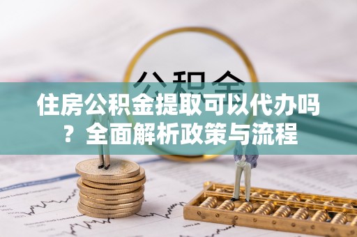 尖扎住房公积金提取可以代办吗？全面解析政策与流程