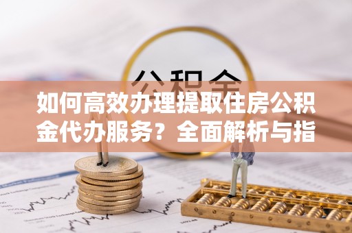 尖扎如何高效办理提取住房公积金代办服务？全面解析与指南