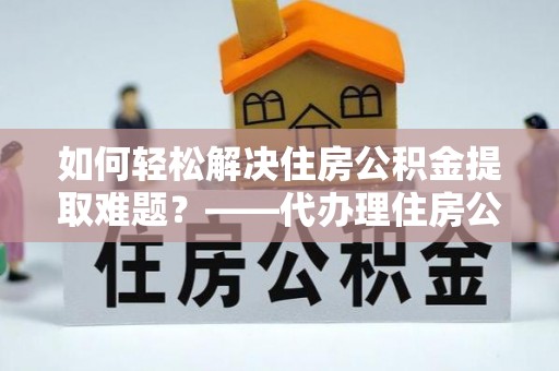 尖扎如何轻松解决住房公积金提取难题？——代办理住房公积金提取服务解析