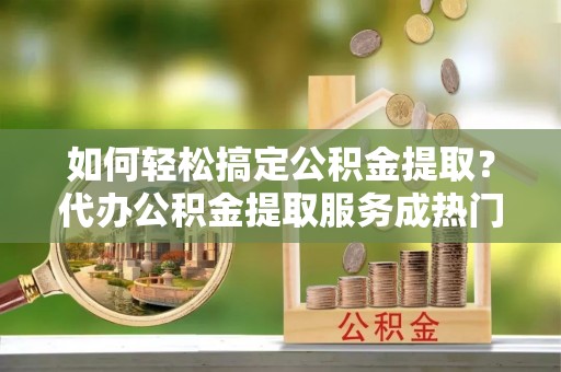 尖扎如何轻松搞定公积金提取？代办公积金提取服务成热门选择