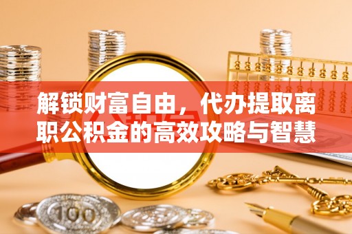 尖扎解锁财富自由，代办提取离职公积金的高效攻略与智慧选择