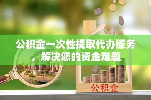 尖扎公积金一次性提取代办服务，解决您的资金难题