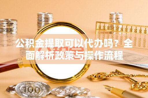 尖扎公积金提取可以代办吗？全面解析政策与操作流程