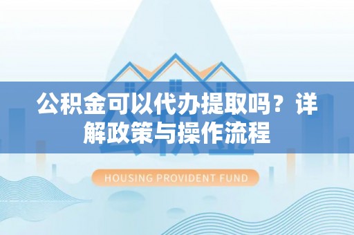 尖扎公积金可以代办提取吗？详解政策与操作流程