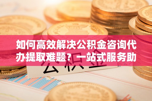 尖扎如何高效解决公积金咨询代办提取难题？一站式服务助您轻松搞定
