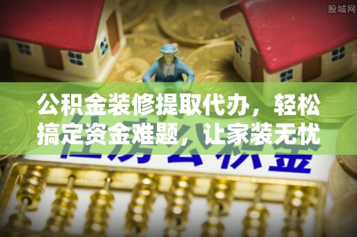 尖扎公积金装修提取代办，轻松搞定资金难题，让家装无忧