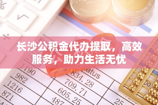 尖扎长沙公积金代办提取，高效服务，助力生活无忧