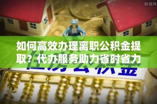 尖扎如何高效办理离职公积金提取？代办服务助力省时省力