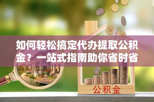 尖扎如何轻松搞定代办提取公积金？一站式指南助你省时省心