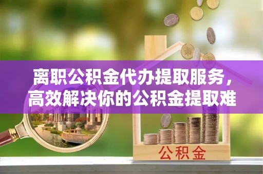 尖扎离职公积金代办提取服务，高效解决你的公积金提取难题