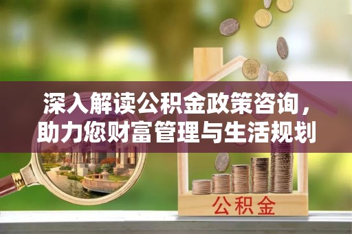 尖扎深入解读公积金政策咨询，助力您财富管理与生活规划