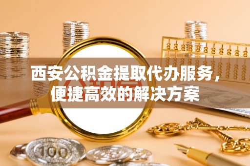尖扎西安公积金提取代办服务，便捷高效的解决方案