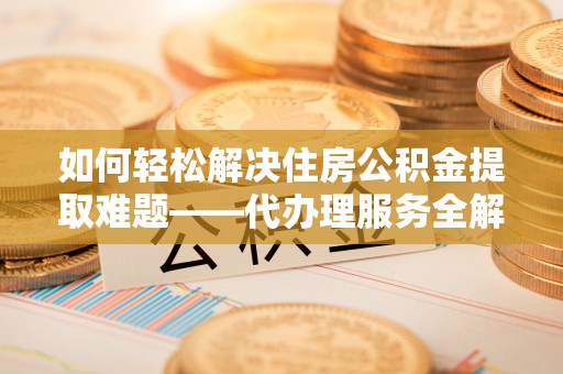 尖扎如何轻松解决住房公积金提取难题——代办理服务全解析
