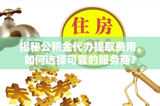 尖扎揭秘公积金代办提取费用，如何选择可靠的服务商？
