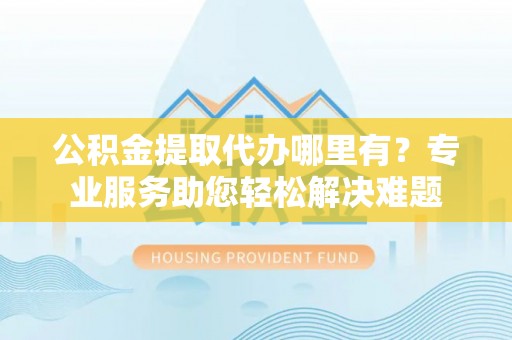 尖扎公积金提取代办哪里有？专业服务助您轻松解决难题