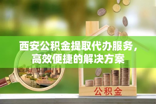 尖扎西安公积金提取代办服务，高效便捷的解决方案