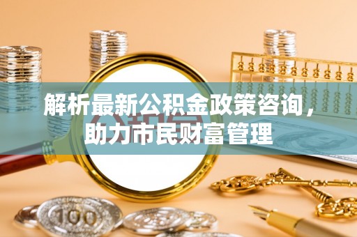 尖扎解析最新公积金政策咨询，助力市民财富管理