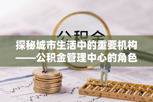 尖扎探秘城市生活中的重要机构——公积金管理中心的角色与意义