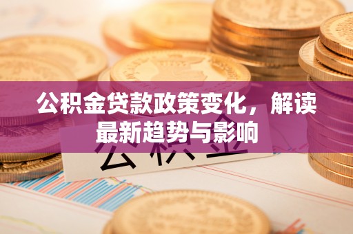 尖扎公积金贷款政策变化，解读最新趋势与影响