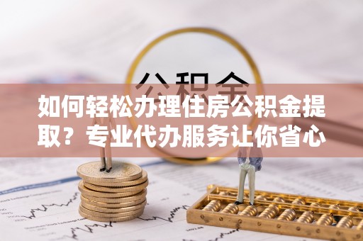 尖扎如何轻松办理住房公积金提取？专业代办服务让你省心无忧