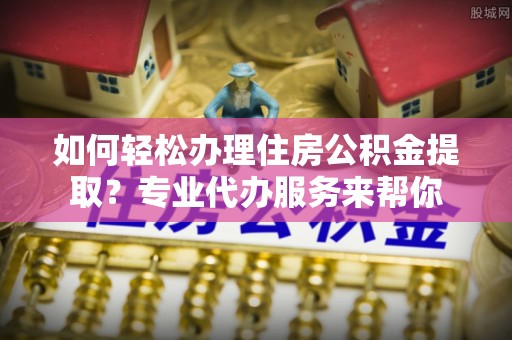 尖扎如何轻松办理住房公积金提取？专业代办服务来帮你