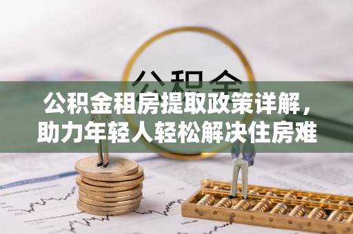 尖扎公积金租房提取政策详解，助力年轻人轻松解决住房难题
