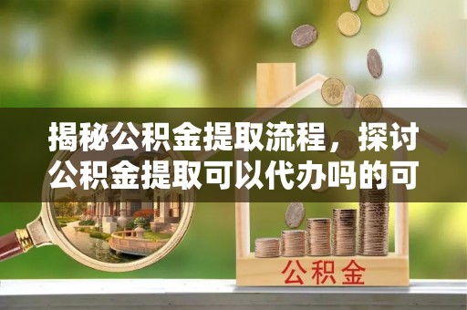 尖扎揭秘公积金提取流程，探讨公积金提取可以代办吗的可行性与注意事项