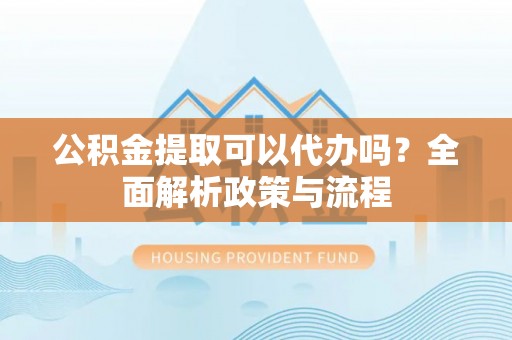 尖扎公积金提取可以代办吗？全面解析政策与流程
