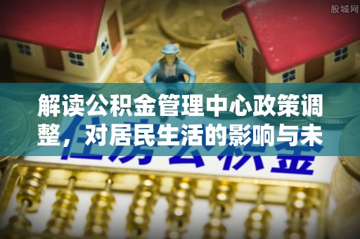 尖扎解读公积金管理中心政策调整，对居民生活的影响与未来展望