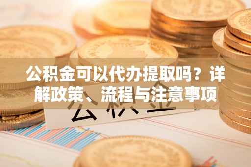 尖扎公积金可以代办提取吗？详解政策、流程与注意事项