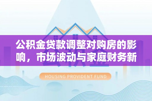 尖扎公积金贷款调整对购房的影响，市场波动与家庭财务新趋势