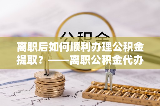 尖扎离职后如何顺利办理公积金提取？——离职公积金代办提取全攻略