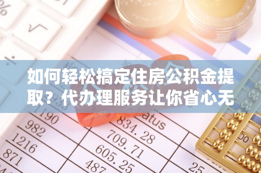 尖扎如何轻松搞定住房公积金提取？代办理服务让你省心无忧