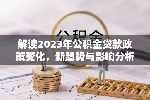 尖扎解读2023年公积金贷款政策变化，新趋势与影响分析