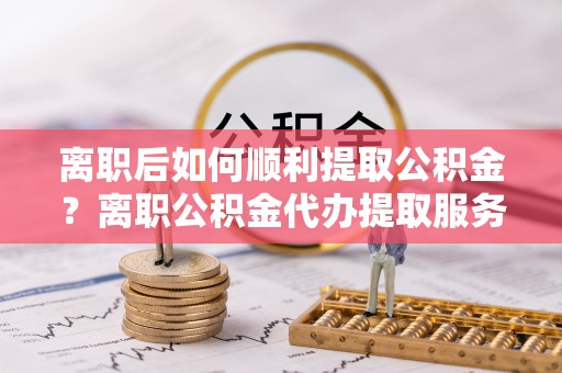 尖扎离职后如何顺利提取公积金？离职公积金代办提取服务助力无忧办理