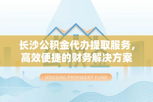 尖扎长沙公积金代办提取服务，高效便捷的财务解决方案