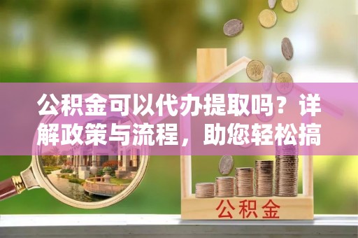 尖扎公积金可以代办提取吗？详解政策与流程，助您轻松搞定！