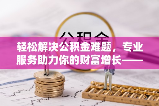 尖扎轻松解决公积金难题，专业服务助力你的财富增长——代办公积金提取